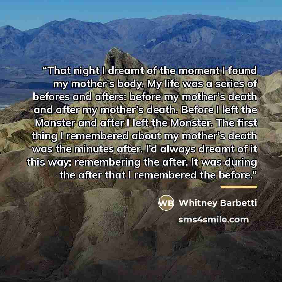 “That night I dreamt of the moment I found my mother’s body. My life was a series of befores and afters: before my mother’s death and after my mother’s death. Before I left the Monster and after I left the Monster. The first thing I remembered about my mother’s death was the minutes after. I’d…” quote by Whitney Barbetti