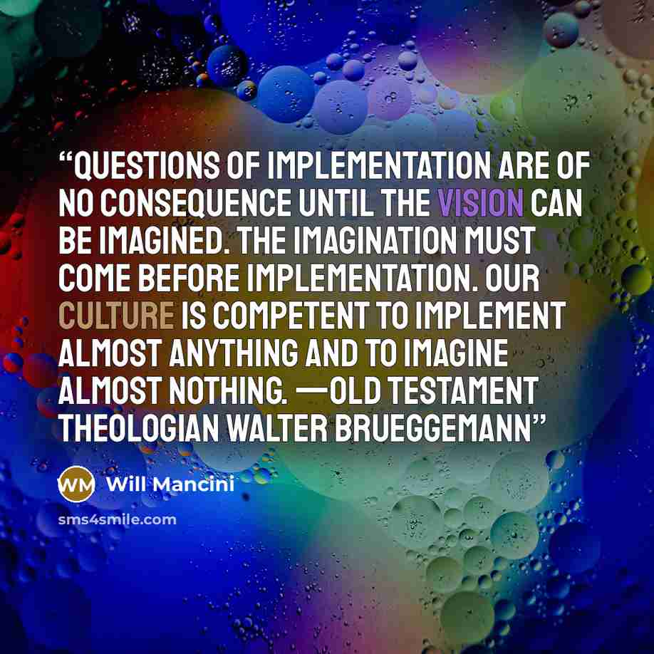 “Questions of implementation are of no consequence until the vision can be imagined. The imagination must come before implementation. Our culture is competent to implement almost anything and to imagine almost nothing. —Old Testament theologian Walter Brueggemann” quote by Will Mancini