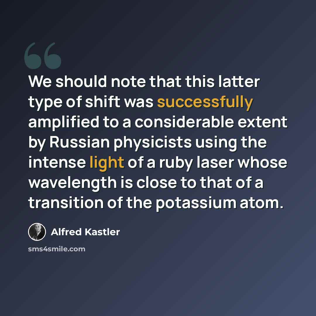 “We should note that this latter type of shift was successfully amplified to a considerable extent by Russian physicists using the intense light of a ruby laser whose wavelength is close to that of a transition of the potassium atom.” quote by Alfred Kastler
