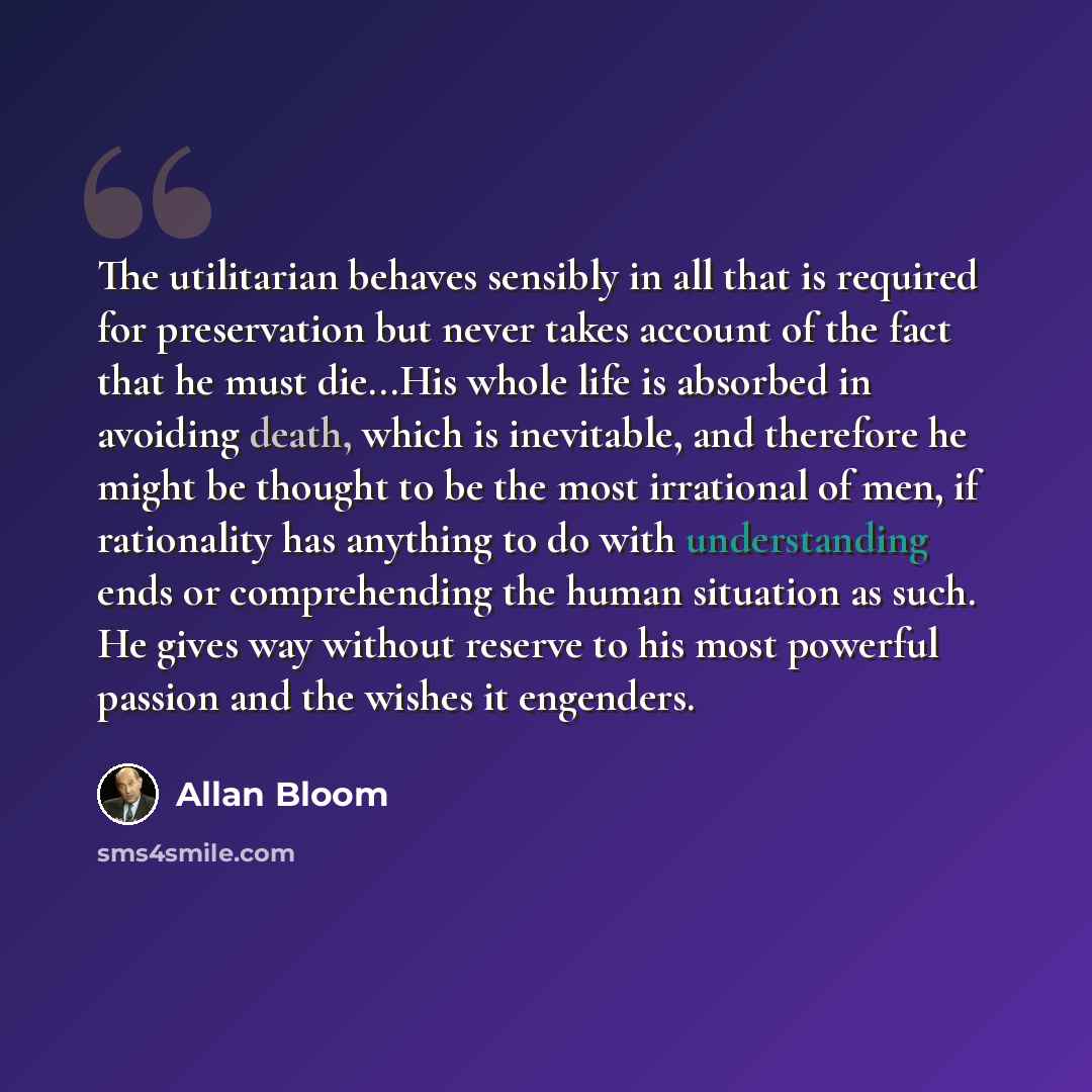 “The utilitarian behaves sensibly in all that is required for preservation but never takes account of the fact that he must die...His whole life is absorbed in avoiding death, which is inevitable, and therefore he might be thought to be the most irrational of men, if rationality has anything to do…” quote by Allan Bloom