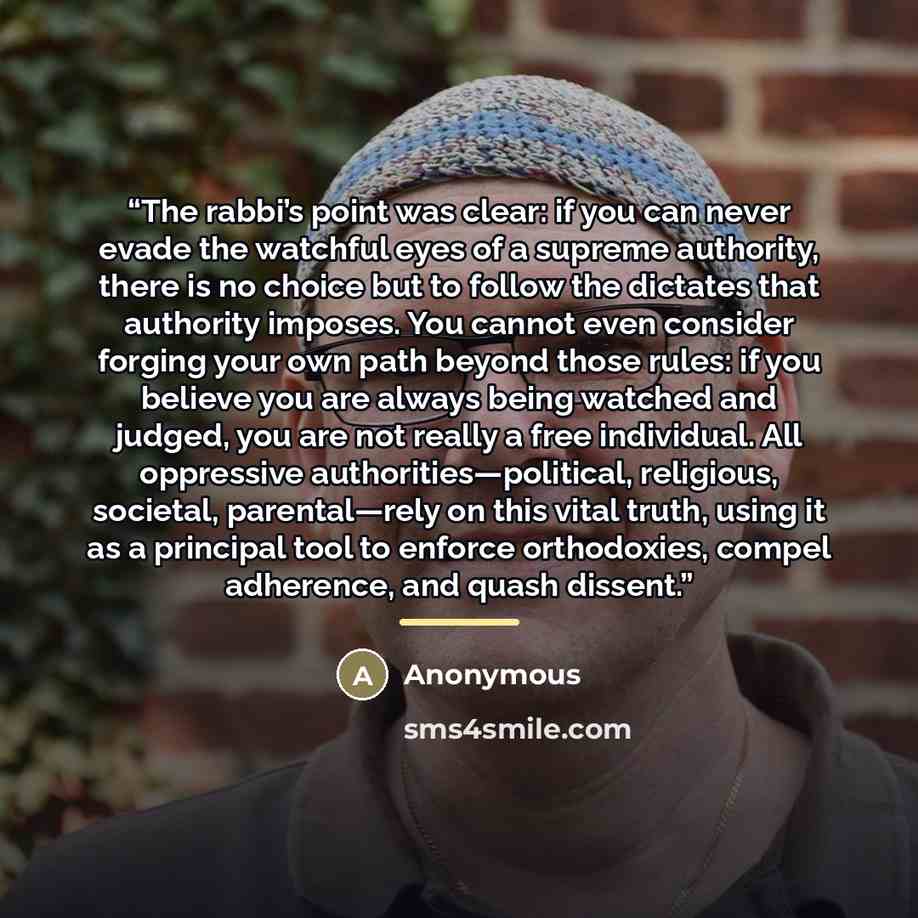 “The rabbi’s point was clear: if you can never evade the watchful eyes of a supreme authority, there is no choice but to follow the dictates that authority imposes. You cannot even consider forging your own path beyond those rules: if you believe you are always being watched and judged, you are not…” quote by Anonymous