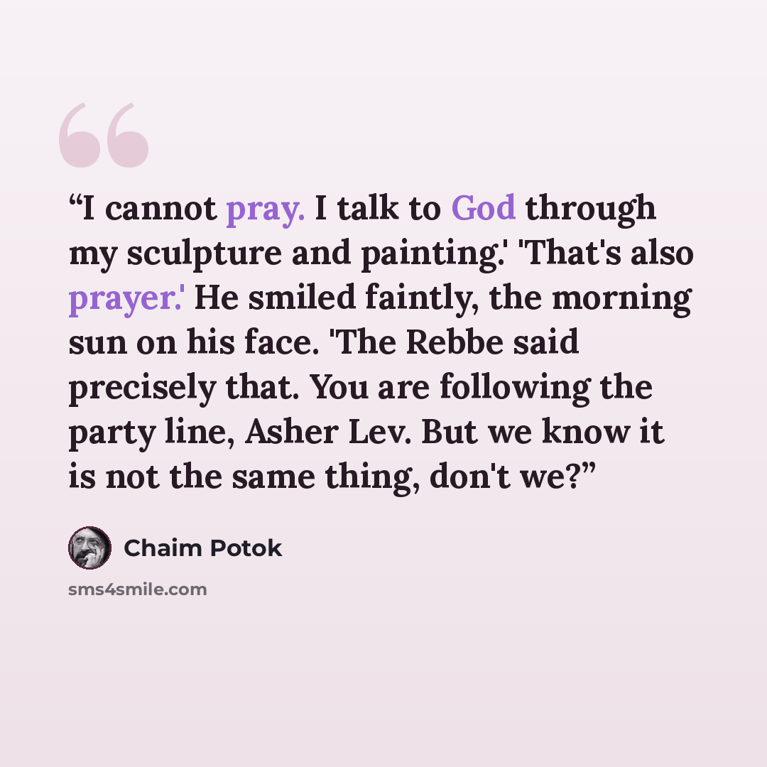 “I cannot pray. I talk to God through my sculpture and painting.' 'That's also prayer.' He smiled faintly, the morning sun on his face. 'The Rebbe said precisely that. You are following the party line, Asher Lev. But we know it is not the same thing, don't we?” quote by Chaim Potok