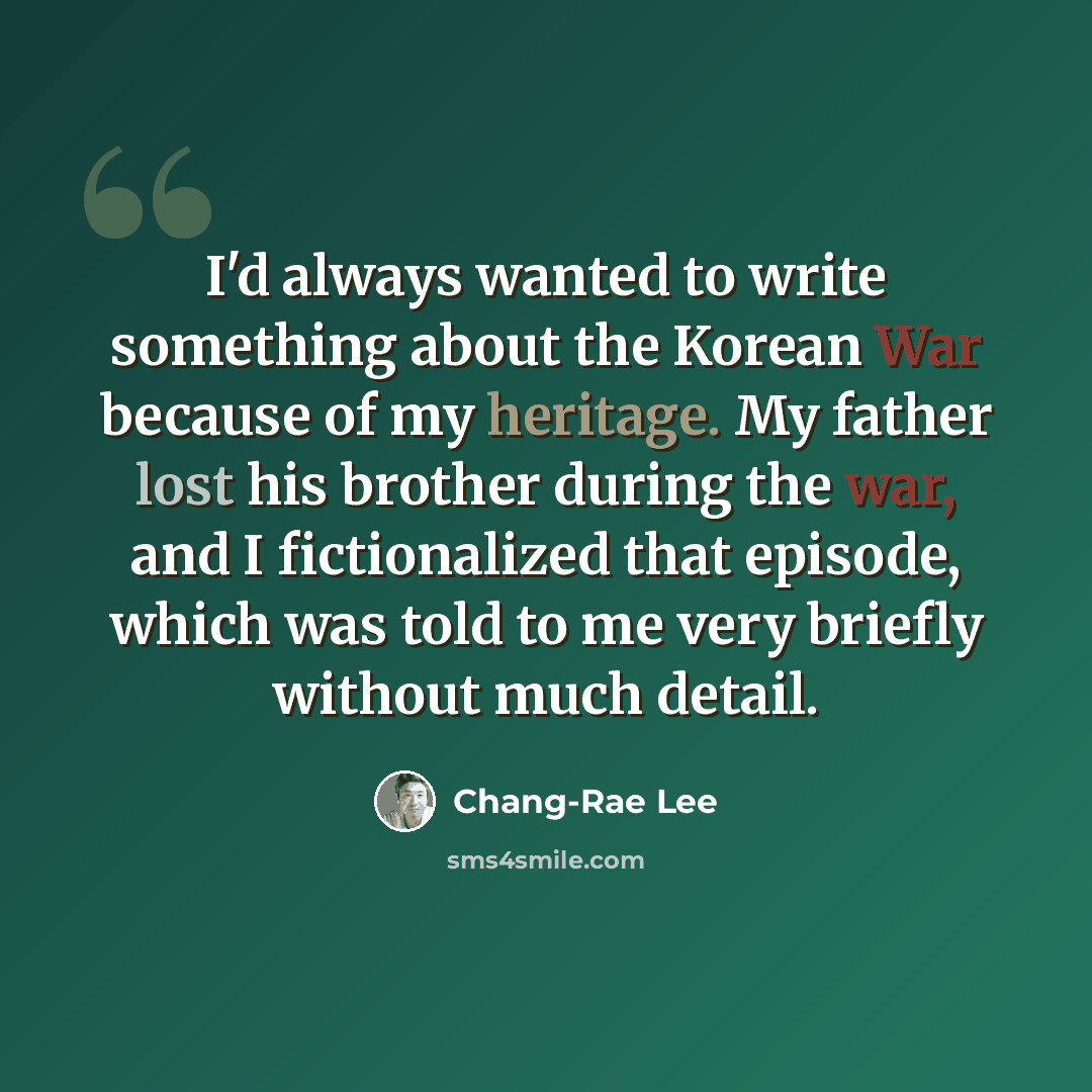“I'd always wanted to write something about the Korean War because of my heritage. My father lost his brother during the war, and I fictionalized that episode, which was told to me very briefly without much detail.” quote by Chang-Rae Lee