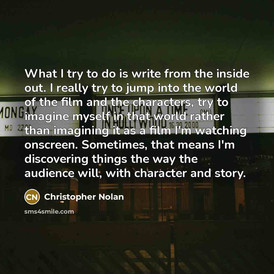 “What I try to do is write from the inside out. I really try to jump into the world of the film and the characters, try to imagine myself in that world rather than imagining it as a film I'm watching onscreen. Sometimes, that means I'm discovering things the way the audience will, with character…” quote by Christopher Nolan