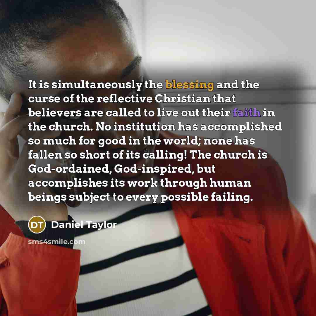 “It is simultaneously the blessing and the curse of the reflective Christian that believers are called to live out their faith in the church. No institution has accomplished so much for good in the world; none has fallen so short of its calling! The church is God-ordained, God-inspired, but…” quote by Daniel Taylor