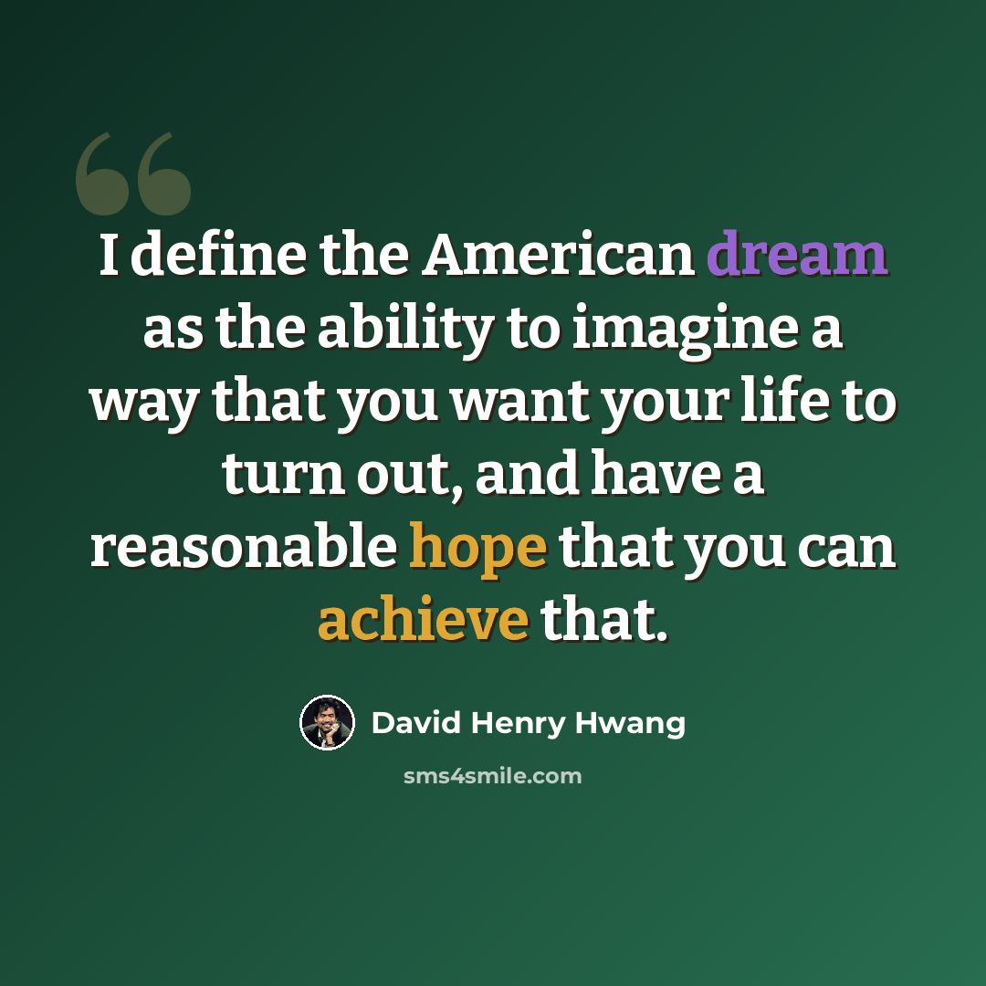 “I define the American dream as the ability to imagine a way that you want your life to turn out, and have a reasonable hope that you can achieve that.” quote by David Henry Hwang