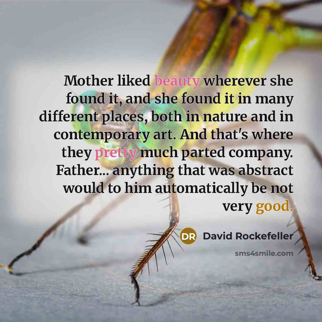“Mother liked beauty wherever she found it, and she found it in many different places, both in nature and in contemporary art. And that's where they pretty much parted company. Father... anything that was abstract would to him automatically be not very good.” quote by David Rockefeller