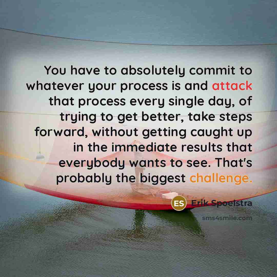 “You have to absolutely commit to whatever your process is and attack that process every single day, of trying to get better, take steps forward, without getting caught up in the immediate results that everybody wants to see. That's probably the biggest challenge.” quote by Erik Spoelstra