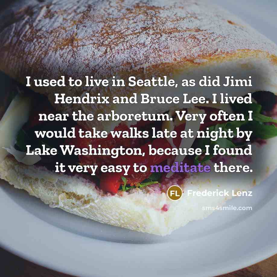 “I used to live in Seattle, as did Jimi Hendrix and Bruce Lee. I lived near the arboretum. Very often I would take walks late at night by Lake Washington, because I found it very easy to meditate there.” quote by Frederick Lenz