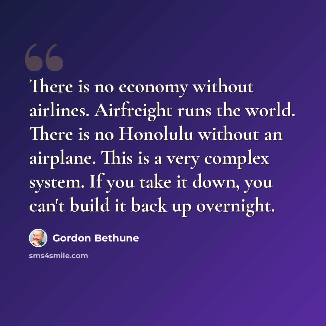 “There is no economy without airlines. Airfreight runs the world. There is no Honolulu without an airplane. This is a very complex system. If you take it down, you can't build it back up overnight.” quote by Gordon Bethune