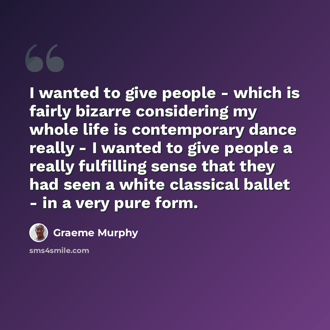 “I wanted to give people - which is fairly bizarre considering my whole life is contemporary dance really - I wanted to give people a really fulfilling sense that they had seen a white classical ballet - in a very pure form.” quote by Graeme Murphy