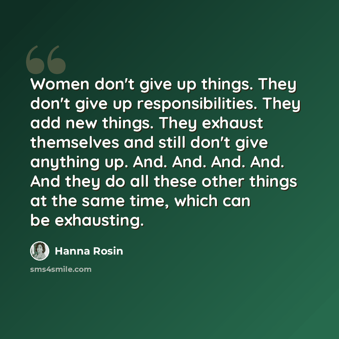 “Women don't give up things. They don't give up responsibilities. They add new things. They exhaust themselves and still don't give anything up. And. And. And. And. And they do all these other things at the same time, which can be exhausting.” quote by Hanna Rosin