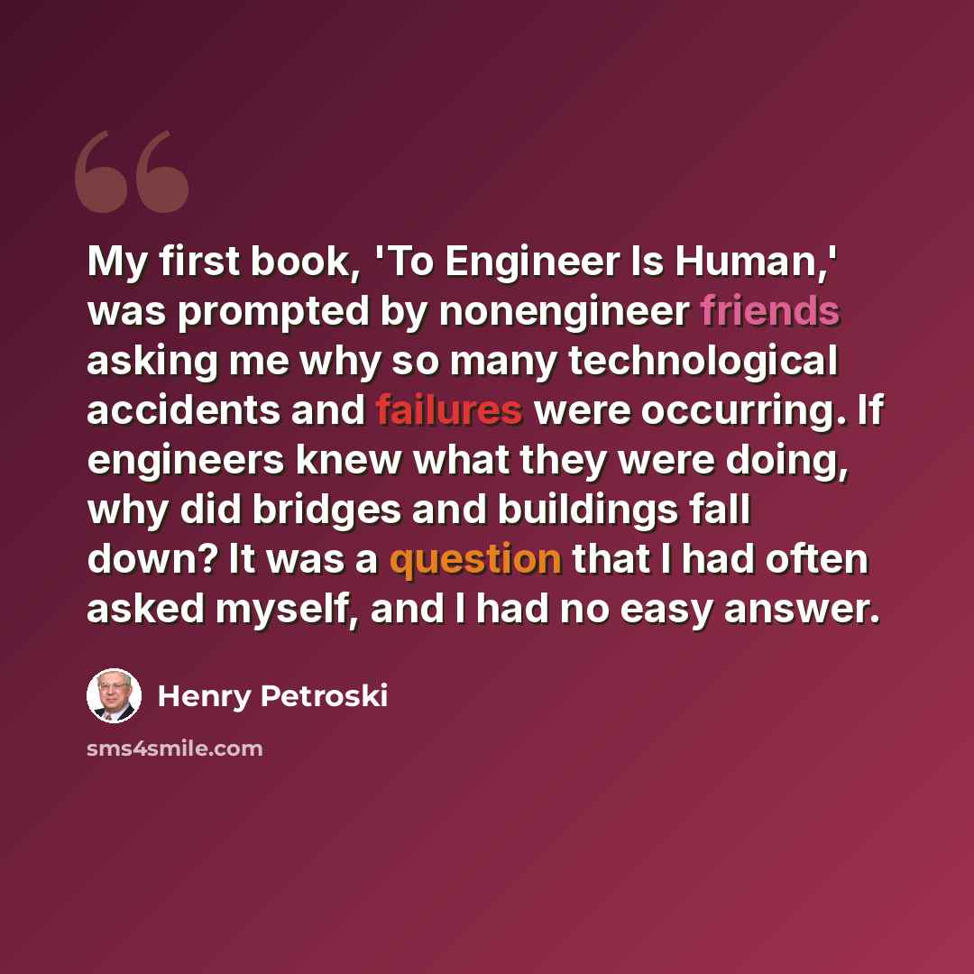 “My first book, 'To Engineer Is Human,' was prompted by nonengineer friends asking me why so many technological accidents and failures were occurring. If engineers knew what they were doing, why did bridges and buildings fall down? It was a question that I had often asked myself, and I had no easy…” quote by Henry Petroski