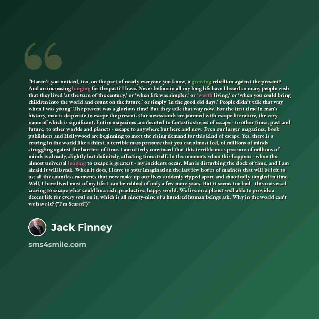 “Haven't you noticed, too, on the part of nearly everyone you know, a growing rebellion against the present? And an increasing longing for the past? I have. Never before in all my long life have I heard so many people wish that they lived 'at the turn of the century,' or 'when life was simpler,' or…” quote by Jack Finney