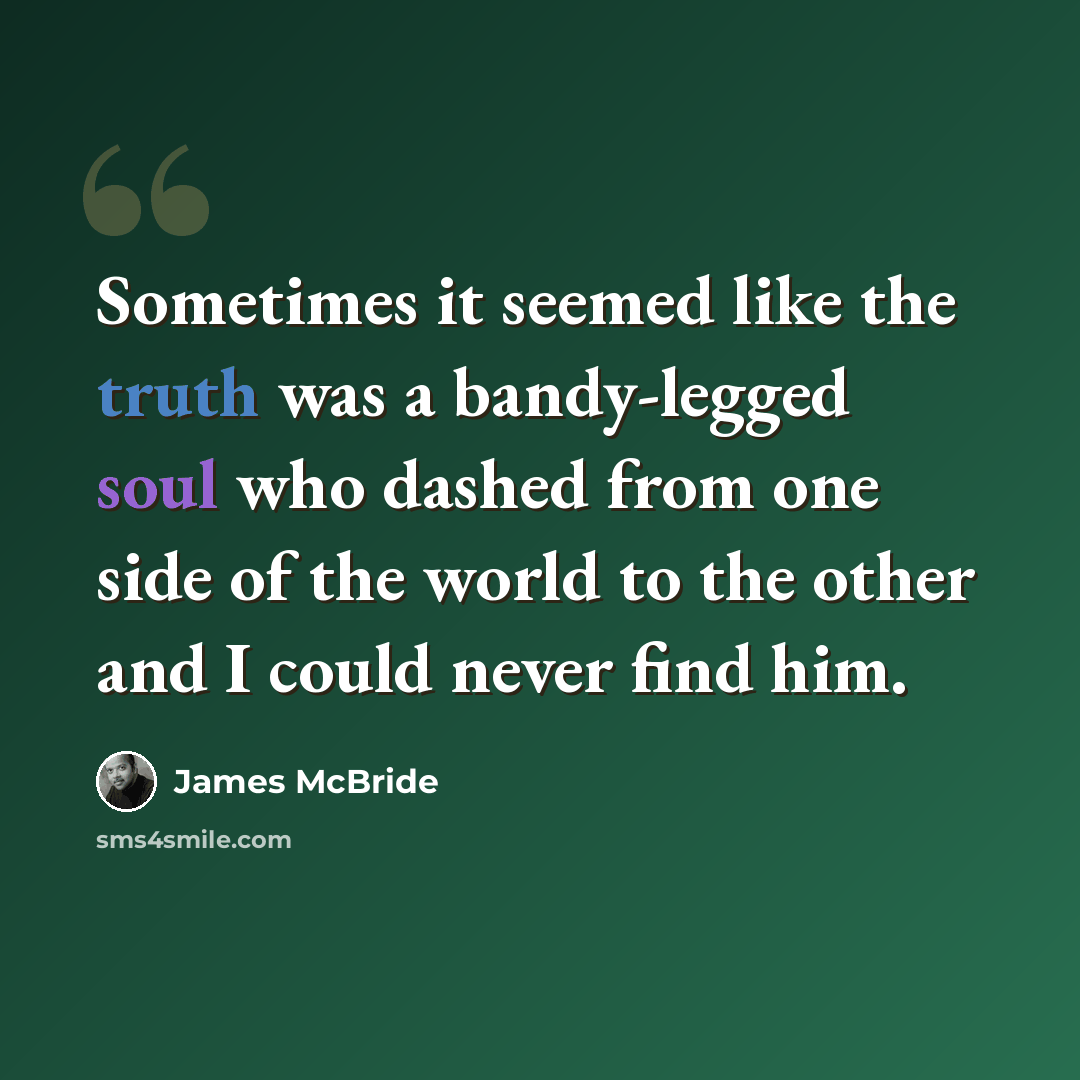 “Sometimes it seemed like the truth was a bandy-legged soul who dashed from one side of the world to the other and I could never find him.” quote by James McBride