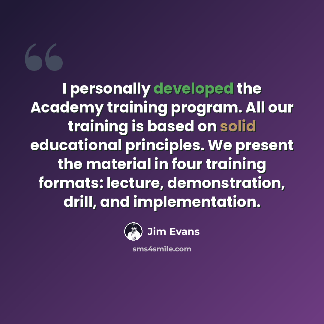 “I personally developed the Academy training program. All our training is based on solid educational principles. We present the material in four training formats: lecture, demonstration, drill, and implementation.” quote by Jim Evans