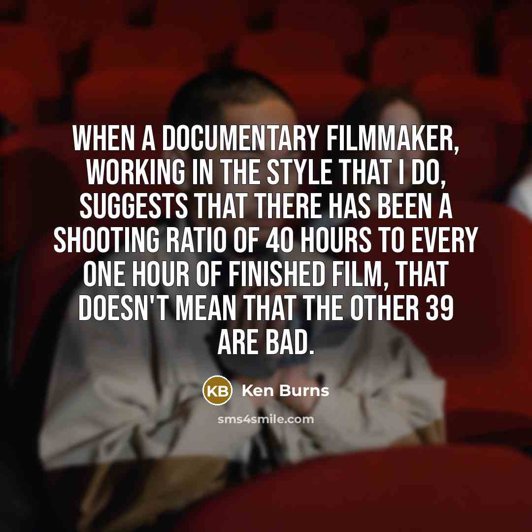 “When a documentary filmmaker, working in the style that I do, suggests that there has been a shooting ratio of 40 hours to every one hour of finished film, that doesn't mean that the other 39 are bad.” quote by Ken Burns