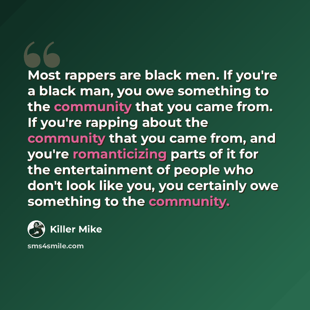“Most rappers are black men. If you're a black man, you owe something to the community that you came from. If you're rapping about the community that you came from, and you're romanticizing parts of it for the entertainment of people who don't look like you, you certainly owe something to the…” quote by Killer Mike