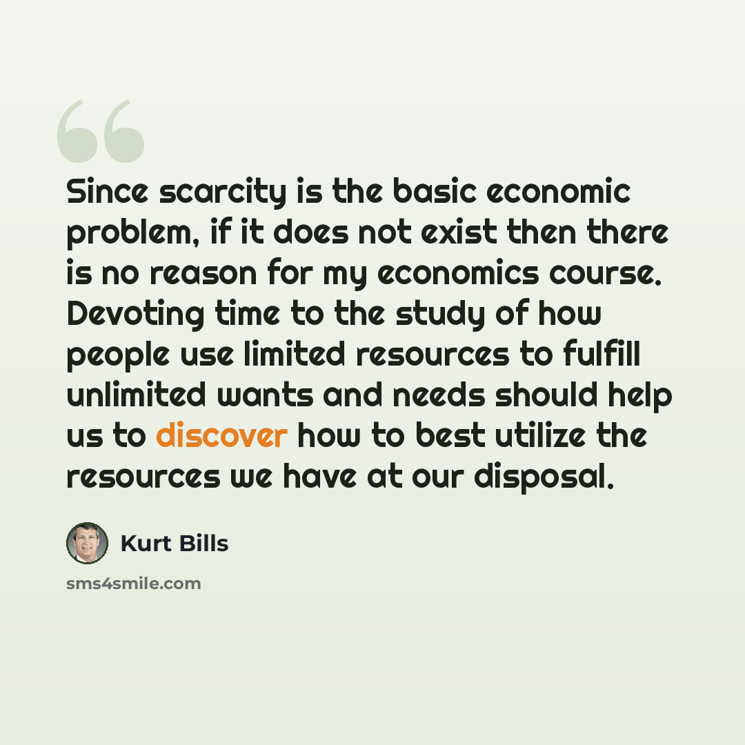 “Since scarcity is the basic economic problem, if it does not exist then there is no reason for my economics course. Devoting time to the study of how people use limited resources to fulfill unlimited wants and needs should help us to discover how to best utilize the resources we have at our…” quote by Kurt Bills