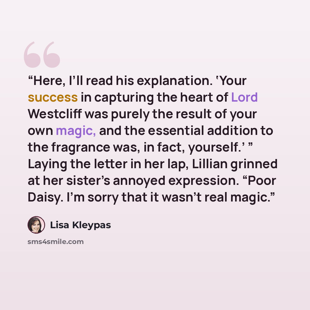 “Here, I’ll read his explanation. ‘Your success in capturing the heart of Lord Westcliff was purely the result of your own magic, and the essential addition to the fragrance was, in fact, yourself.’ ” Laying the letter in her lap, Lillian grinned at her sister’s annoyed expression. “Poor Daisy. I’m…” quote by Lisa Kleypas