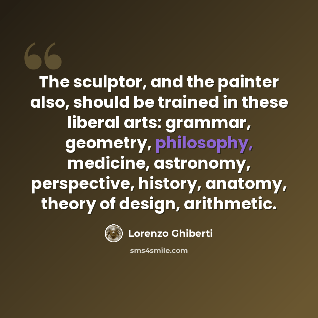 “The sculptor, and the painter also, should be trained in these liberal arts: grammar, geometry, philosophy, medicine, astronomy, perspective, history, anatomy, theory of design, arithmetic.” quote by Lorenzo Ghiberti