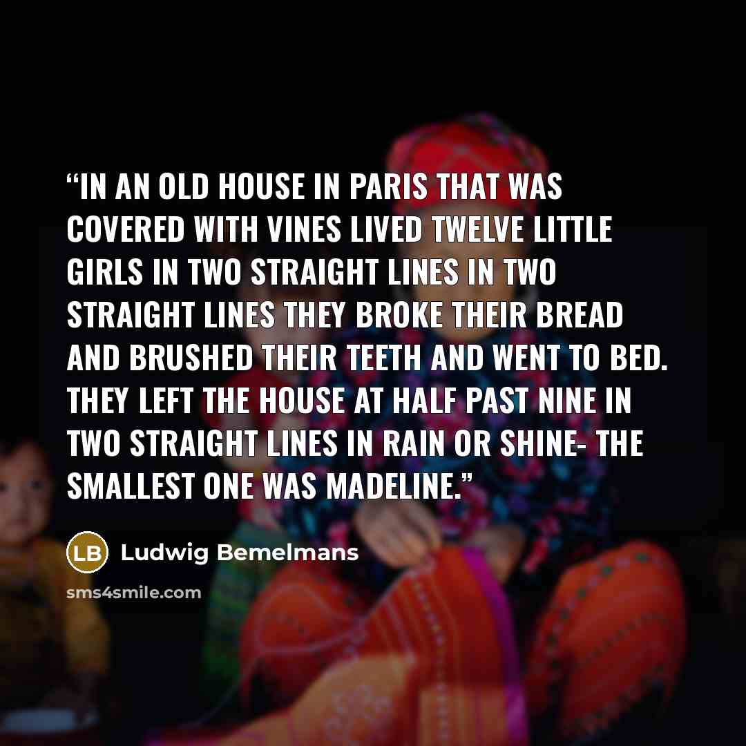 “In an old house in Paris that was covered with vines Lived twelve little girls in two straight lines In two straight lines they broke their bread And brushed their teeth and went to bed. They left the house at half past nine In two straight lines in rain or shine- The smallest one was Madeline.” quote by Ludwig Bemelmans