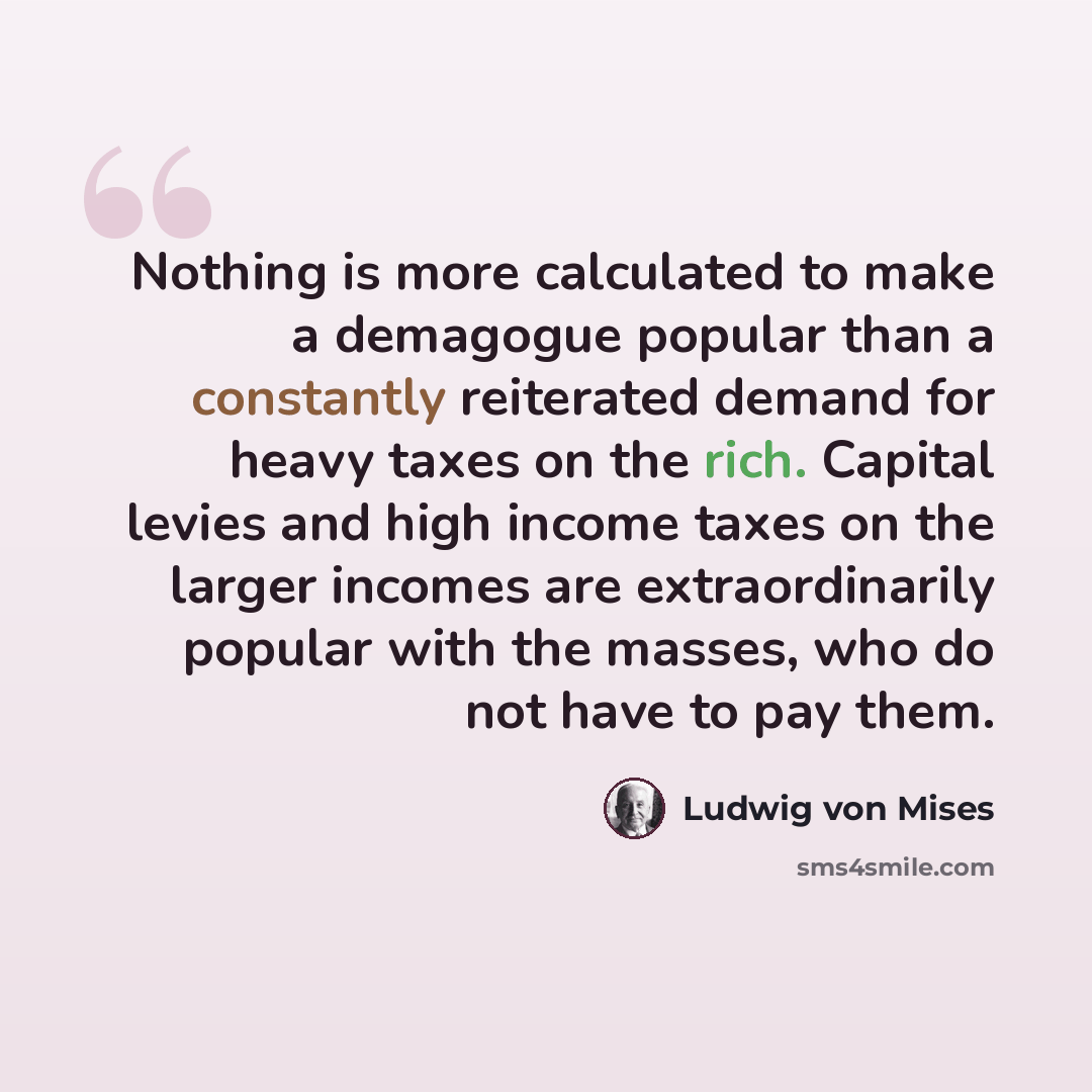 “Nothing is more calculated to make a demagogue popular than a constantly reiterated demand for heavy taxes on the rich. Capital levies and high income taxes on the larger incomes are extraordinarily popular with the masses, who do not have to pay them.” quote by Ludwig von Mises
