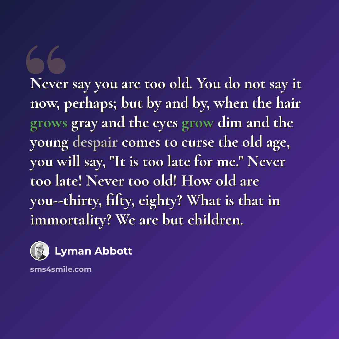 “Never say you are too old. You do not say it now, perhaps; but by and by, when the hair grows gray and the eyes grow dim and the young despair comes to curse the old age, you will say, "It is too late for me." Never too late! Never too old! How old are you--thirty, fifty, eighty? What is that in…” quote by Lyman Abbott