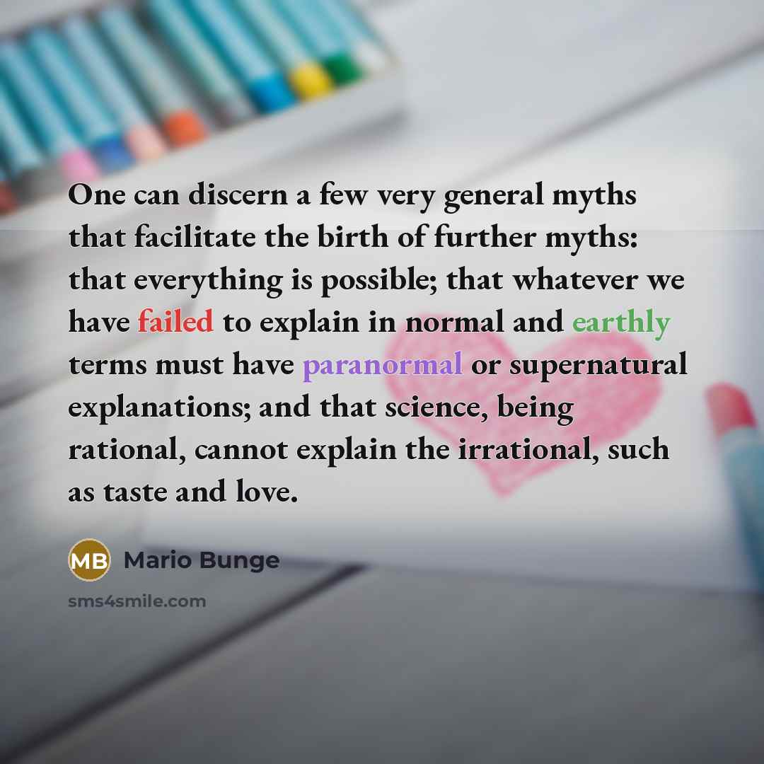 “One can discern a few very general myths that facilitate the birth of further myths: that everything is possible; that whatever we have failed to explain in normal and earthly terms must have paranormal or supernatural explanations; and that science, being rational, cannot explain the irrational…” quote by Mario Bunge