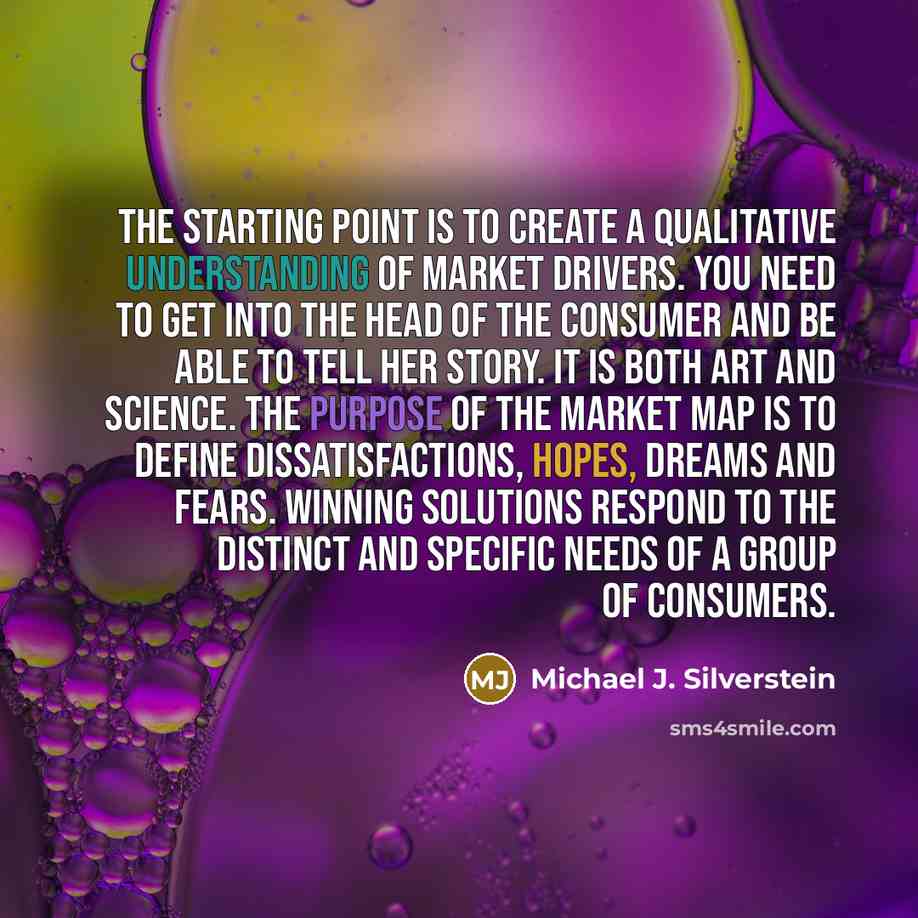 “The starting point is to create a qualitative understanding of market drivers. You need to get into the head of the consumer and be able to tell her story. It is both art and science. The purpose of the market map is to define dissatisfactions, hopes, dreams and fears. Winning solutions respond to…” quote by Michael J. Silverstein