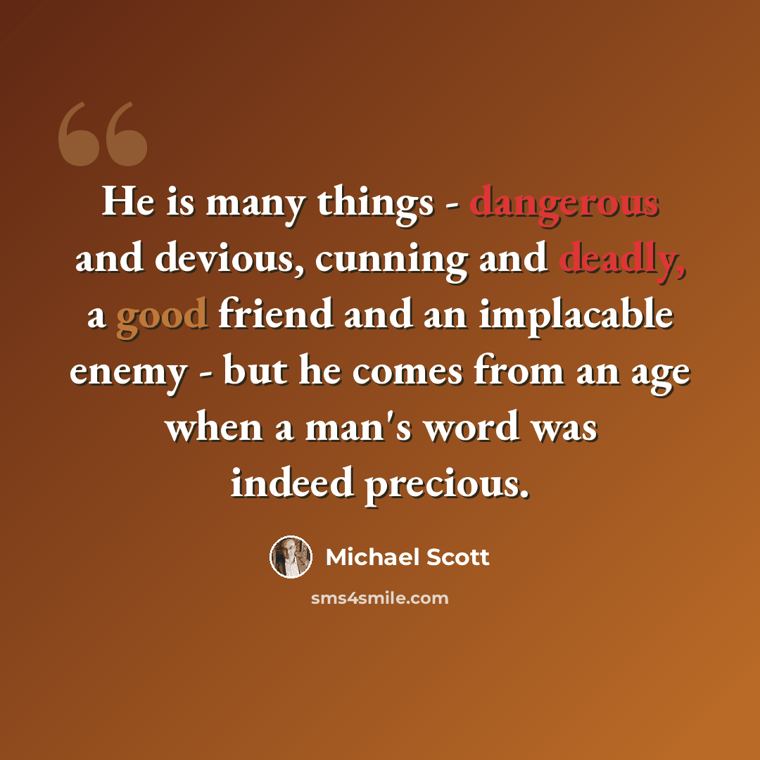 “He is many things - dangerous and devious, cunning and deadly, a good friend and an implacable enemy - but he comes from an age when a man's word was indeed precious.” quote by Michael Scott