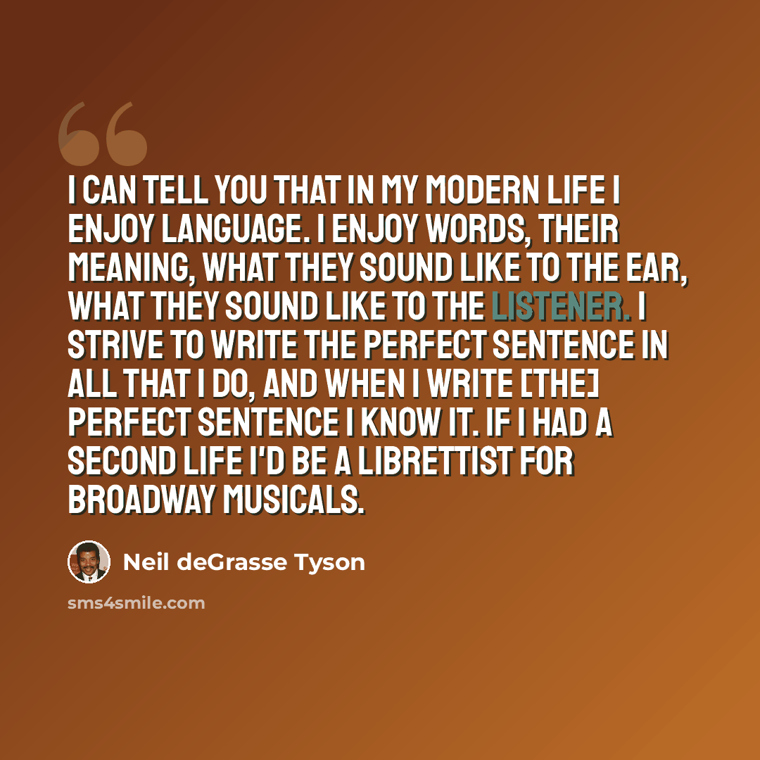 “I can tell you that in my modern life I enjoy language. I enjoy words, their meaning, what they sound like to the ear, what they sound like to the listener. I strive to write the perfect sentence in all that I do, and when I write [the] perfect sentence I know it. If I had a second life I'd be a…” quote by Neil deGrasse Tyson