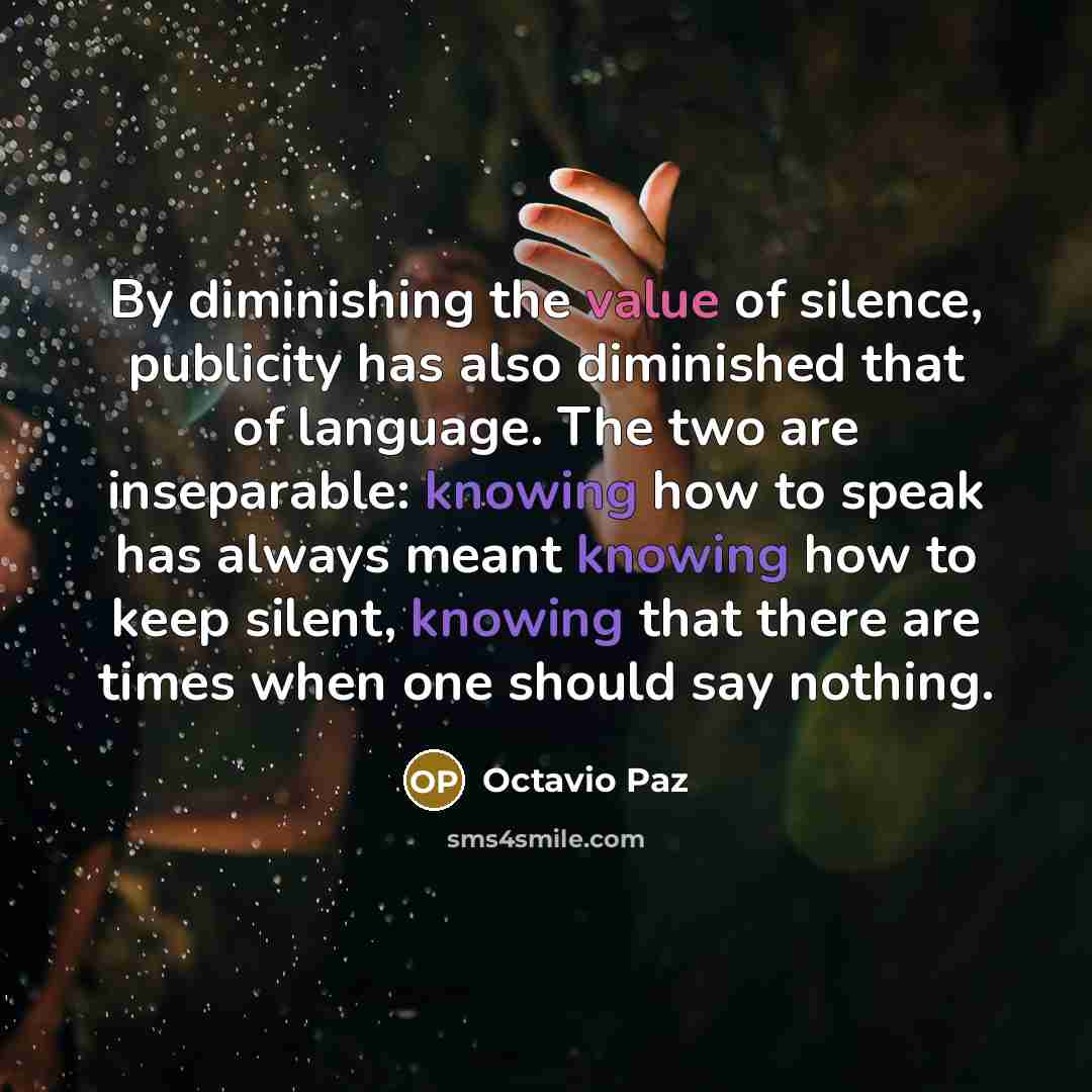 “By diminishing the value of silence, publicity has also diminished that of language. The two are inseparable: knowing how to speak has always meant knowing how to keep silent, knowing that there are times when one should say nothing.” quote by Octavio Paz