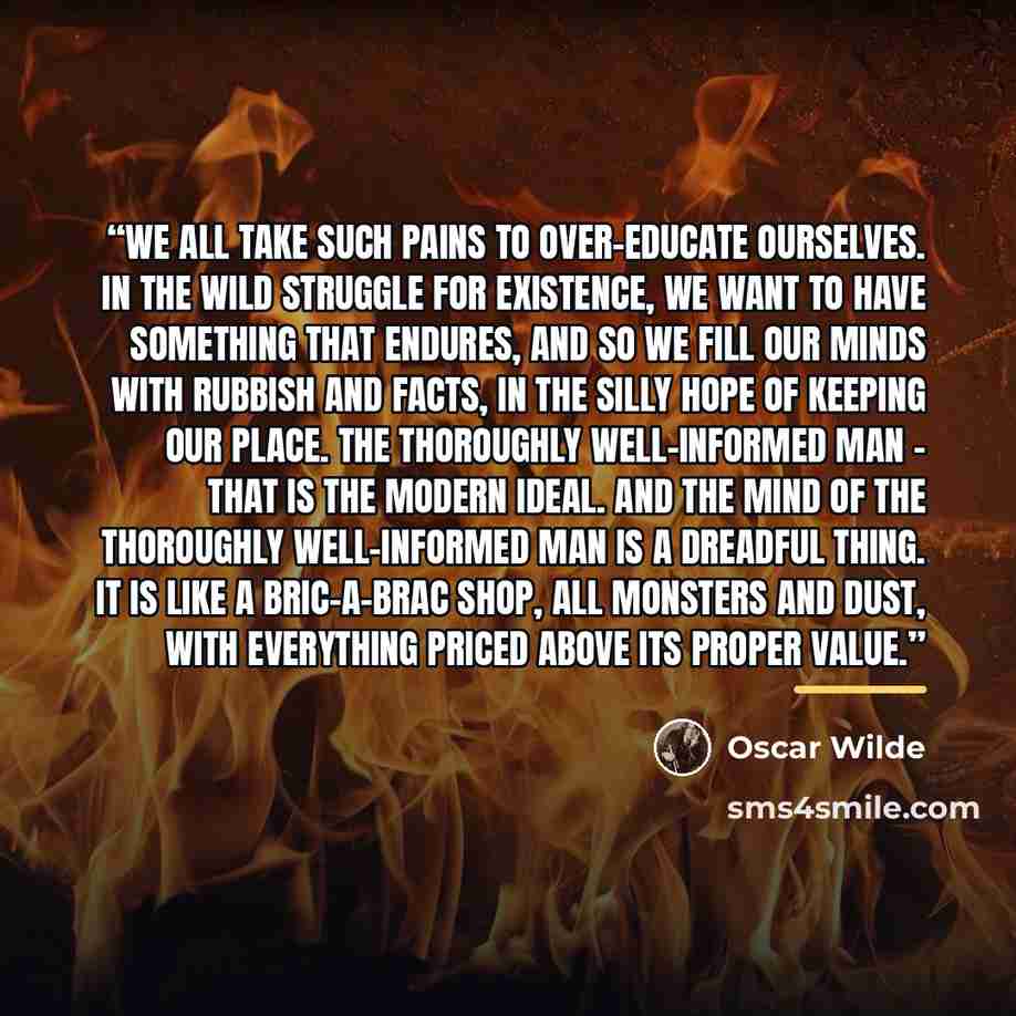 “We all take such pains to over-educate ourselves. In the wild struggle for existence, we want to have something that endures, and so we fill our minds with rubbish and facts, in the silly hope of keeping our place. The thoroughly well-informed man - that is the modern ideal. And the mind of the…” quote by Oscar Wilde