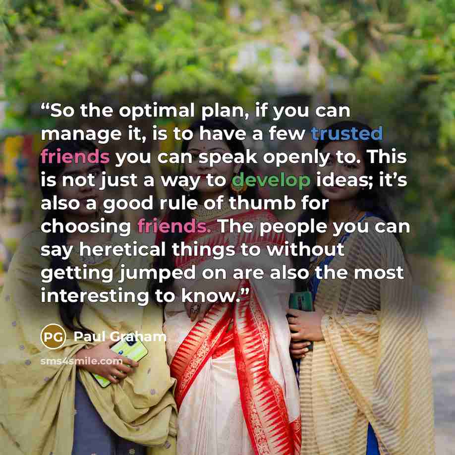 “So the optimal plan, if you can manage it, is to have a few trusted friends you can speak openly to. This is not just a way to develop ideas; it’s also a good rule of thumb for choosing friends. The people you can say heretical things to without getting jumped on are also the most interesting to…” quote by Paul Graham