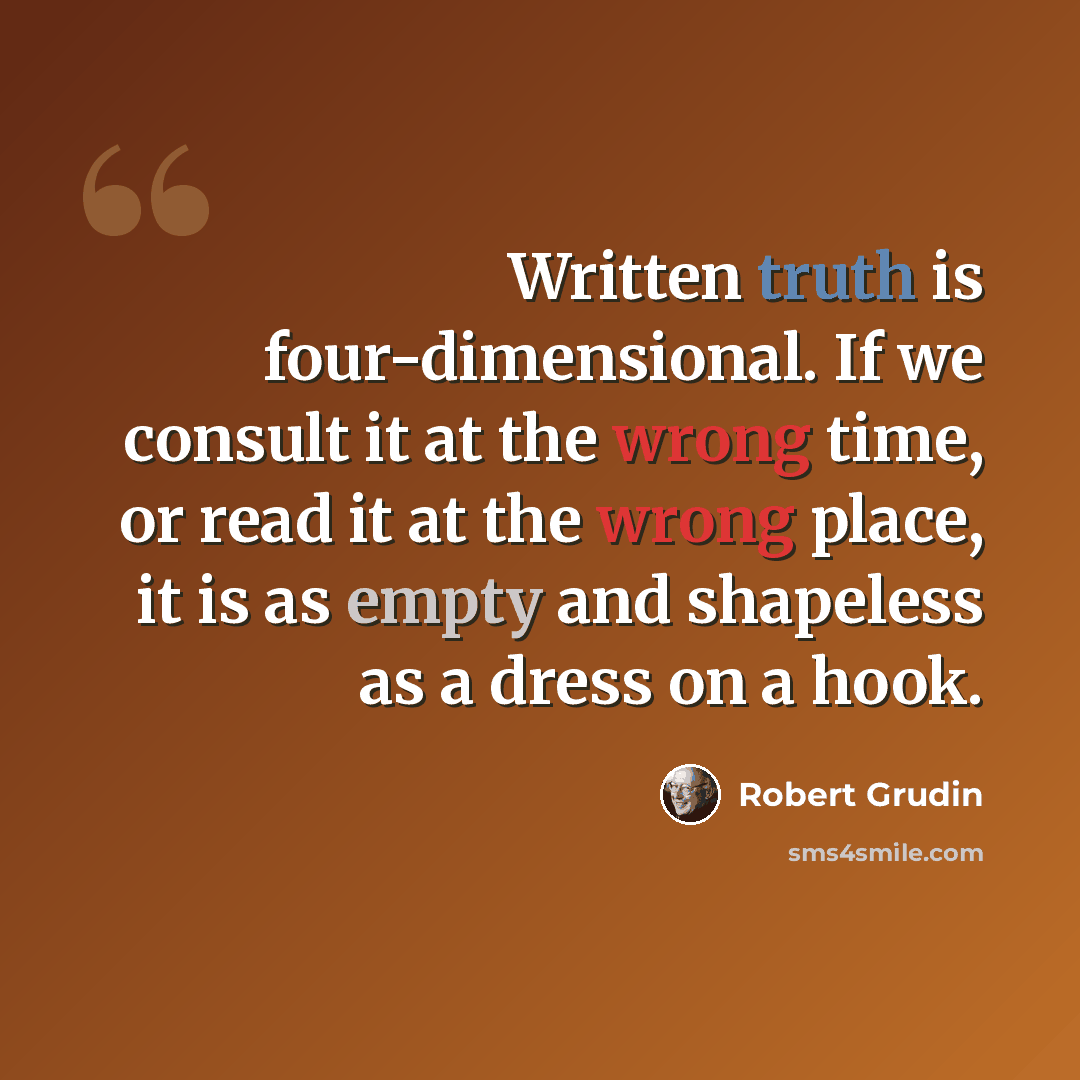 “Written truth is four-dimensional. If we consult it at the wrong time, or read it at the wrong place, it is as empty and shapeless as a dress on a hook.” quote by Robert Grudin
