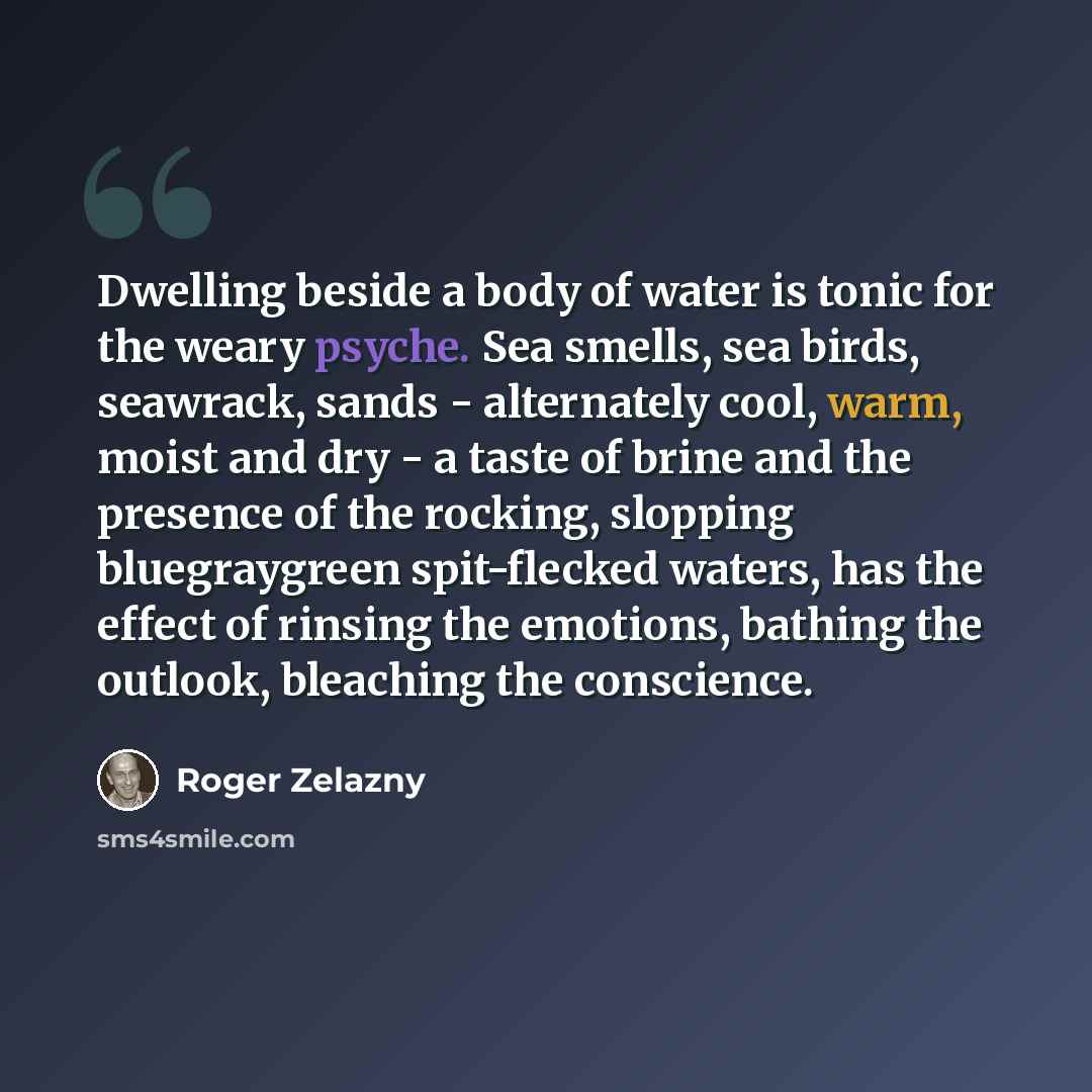 “Dwelling beside a body of water is tonic for the weary psyche. Sea smells, sea birds, seawrack, sands - alternately cool, warm, moist and dry - a taste of brine and the presence of the rocking, slopping bluegraygreen spit-flecked waters, has the effect of rinsing the emotions, bathing the outlook…” quote by Roger Zelazny