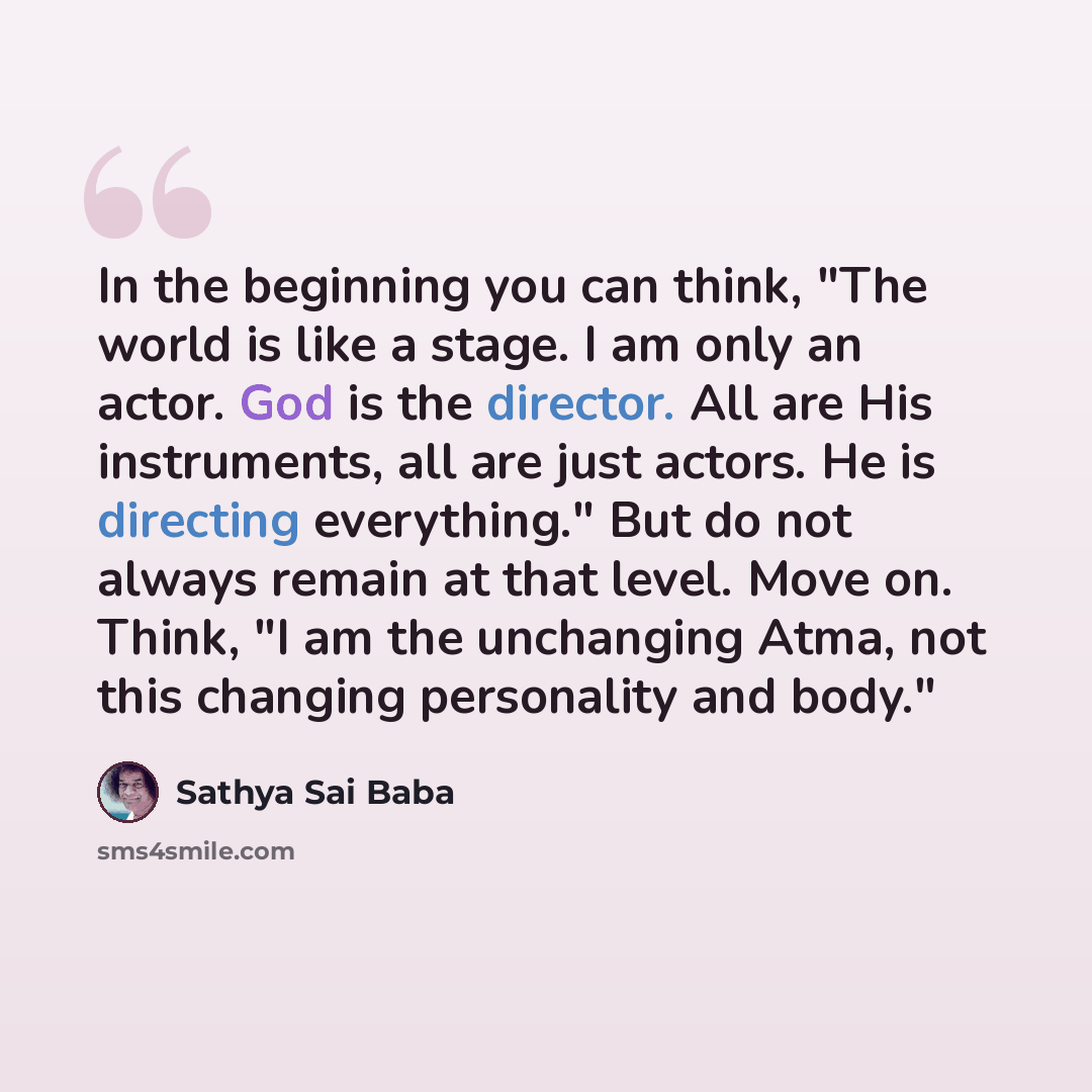 “In the beginning you can think, "The world is like a stage. I am only an actor. God is the director. All are His instruments, all are just ac­tors. He is directing everything." But do not always remain at that level. Move on. Think, "I am the un­changing Atma, not this changing personality and…” quote by Sathya Sai Baba