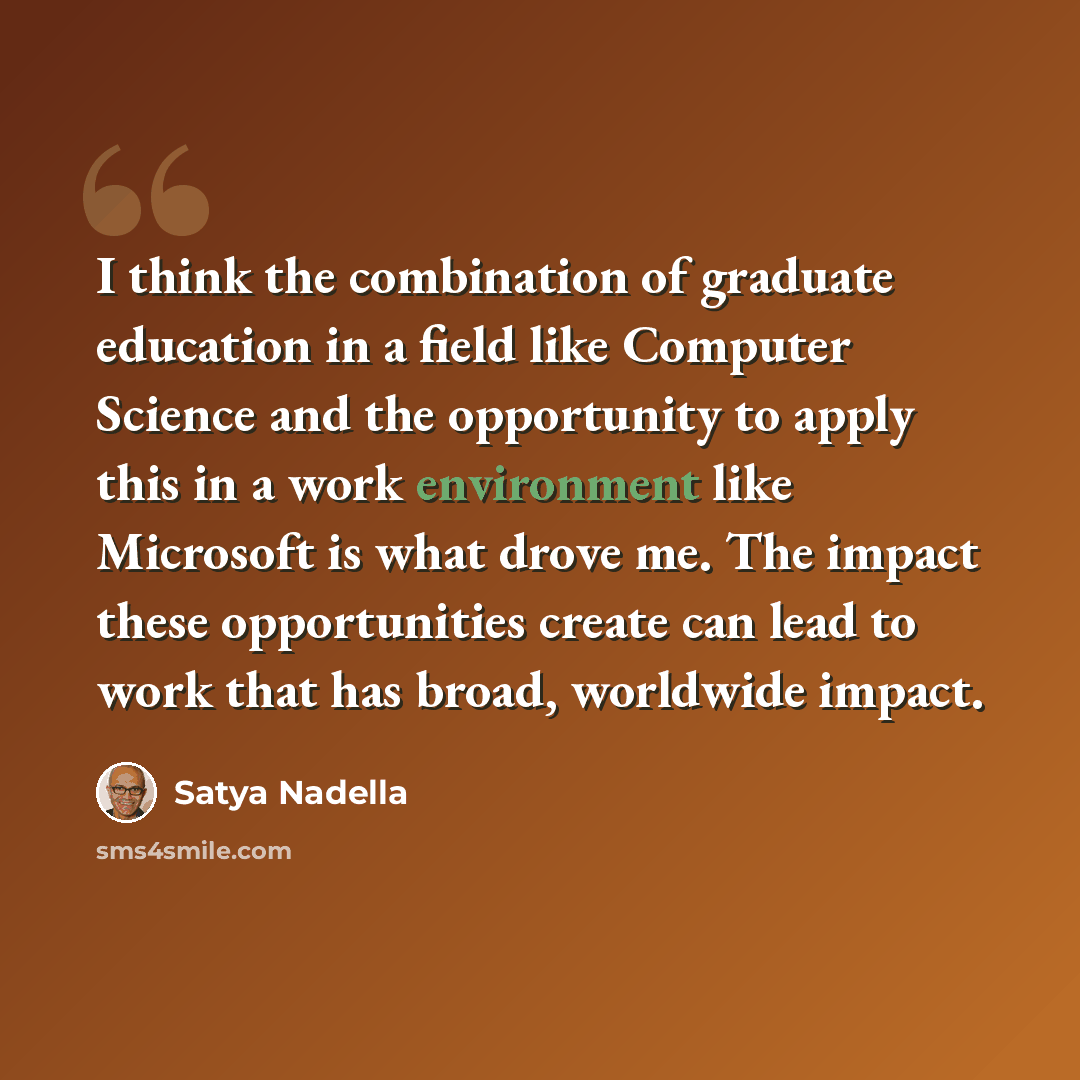 “I think the combination of graduate education in a field like Computer Science and the opportunity to apply this in a work environment like Microsoft is what drove me. The impact these opportunities create can lead to work that has broad, worldwide impact.” quote by Satya Nadella