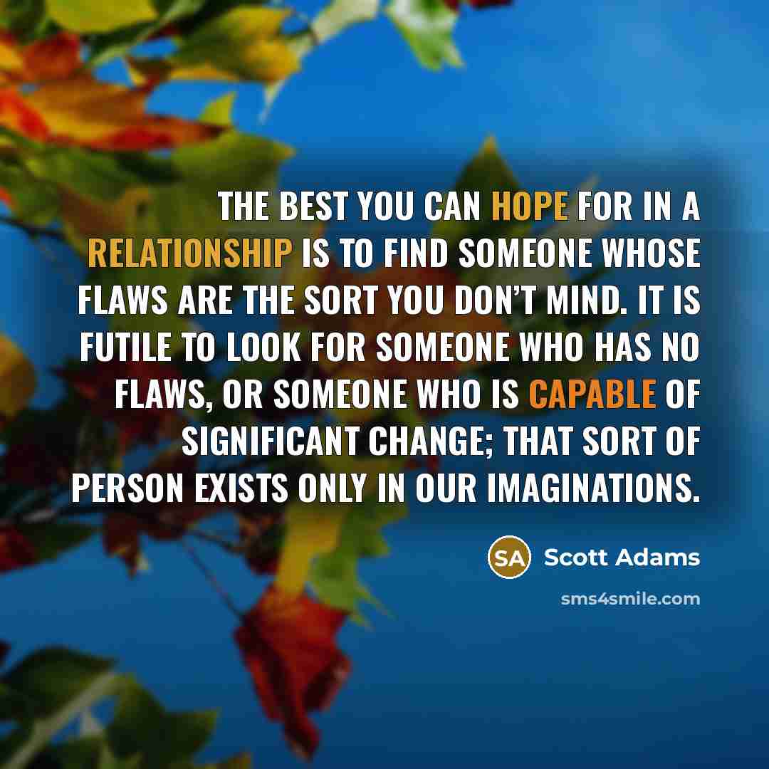 “The best you can hope for in a relationship is to find someone whose flaws are the sort you don’t mind. It is futile to look for someone who has no flaws, or someone who is capable of significant change; that sort of person exists only in our imaginations.” quote by Scott Adams
