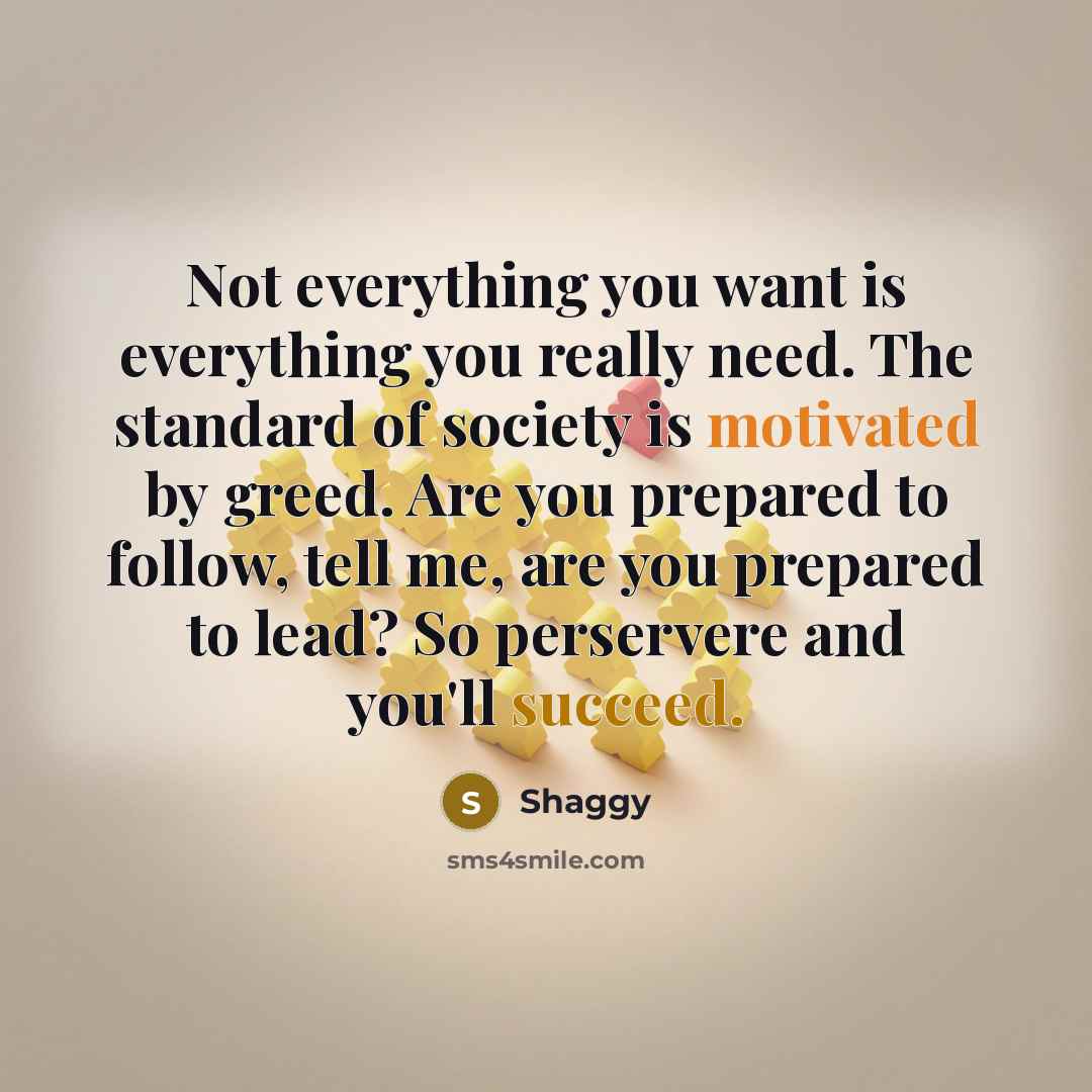 “Not everything you want is everything you really need. The standard of society is motivated by greed. Are you prepared to follow, tell me, are you prepared to lead? So perservere and you'll succeed.” quote by Shaggy