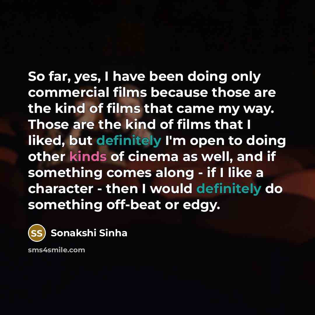 “So far, yes, I have been doing only commercial films because those are the kind of films that came my way. Those are the kind of films that I liked, but definitely I'm open to doing other kinds of cinema as well, and if something comes along - if I like a character - then I would definitely do…” quote by Sonakshi Sinha