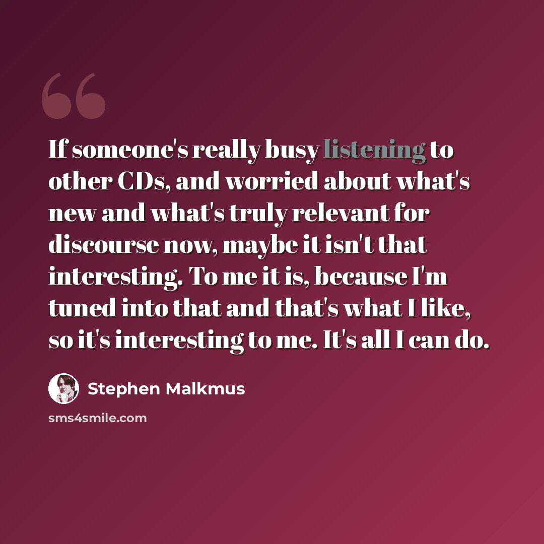“If someone's really busy listening to other CDs, and worried about what's new and what's truly relevant for discourse now, maybe it isn't that interesting. To me it is, because I'm tuned into that and that's what I like, so it's interesting to me. It's all I can do.” quote by Stephen Malkmus