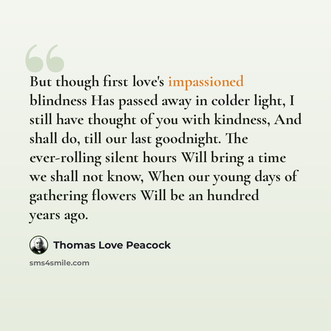 “But though first love's impassioned blindness Has passed away in colder light, I still have thought of you with kindness, And shall do, till our last goodnight. The ever-rolling silent hours Will bring a time we shall not know, When our young days of gathering flowers Will be an hundred years ago.” quote by Thomas Love Peacock