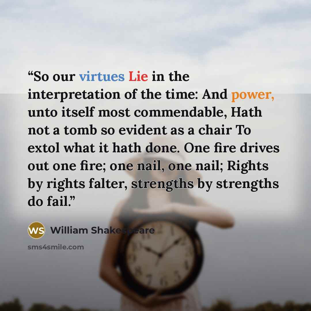 “So our virtues Lie in the interpretation of the time: And power, unto itself most commendable, Hath not a tomb so evident as a chair To extol what it hath done. One fire drives out one fire; one nail, one nail; Rights by rights falter, strengths by strengths do fail.” quote by William Shakespeare