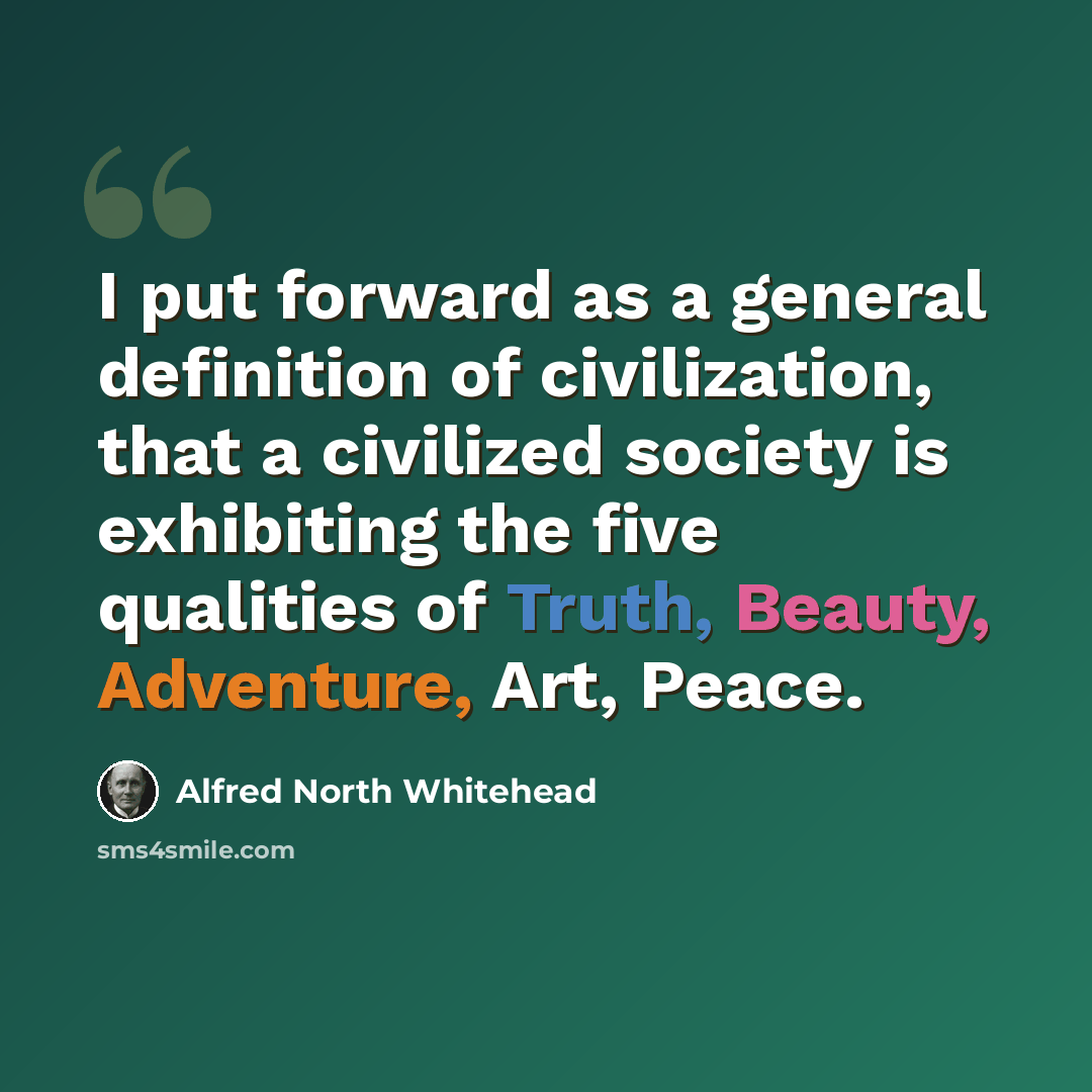 “I put forward as a general definition of civilization, that a civilized society is exhibiting the five qualities of Truth, Beauty, Adventure, Art, Peace.” quote by Alfred North Whitehead