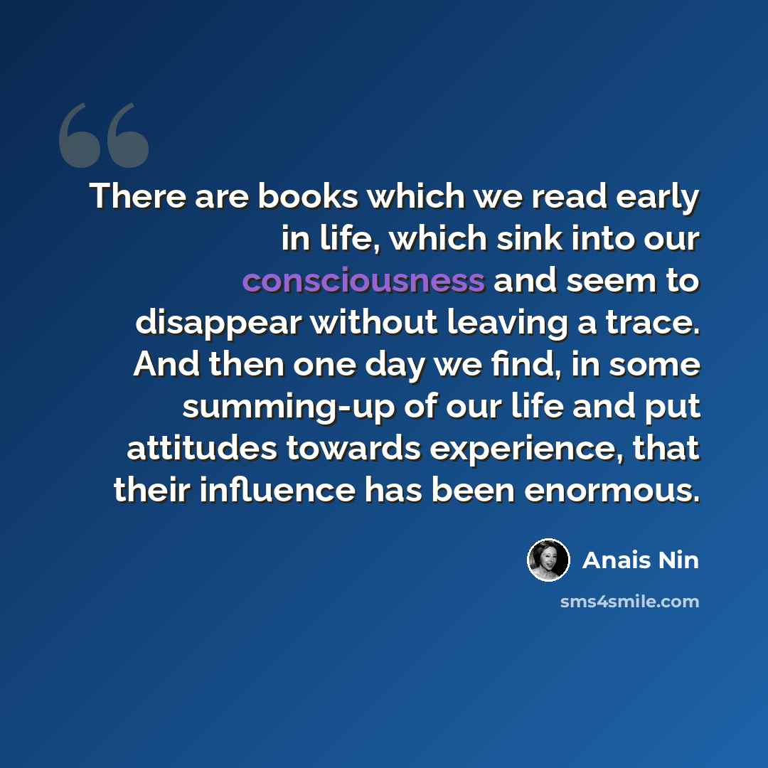 “There are books which we read early in life, which sink into our consciousness and seem to disappear without leaving a trace. And then one day we find, in some summing-up of our life and put attitudes towards experience, that their influence has been enormous.” quote by Anais Nin