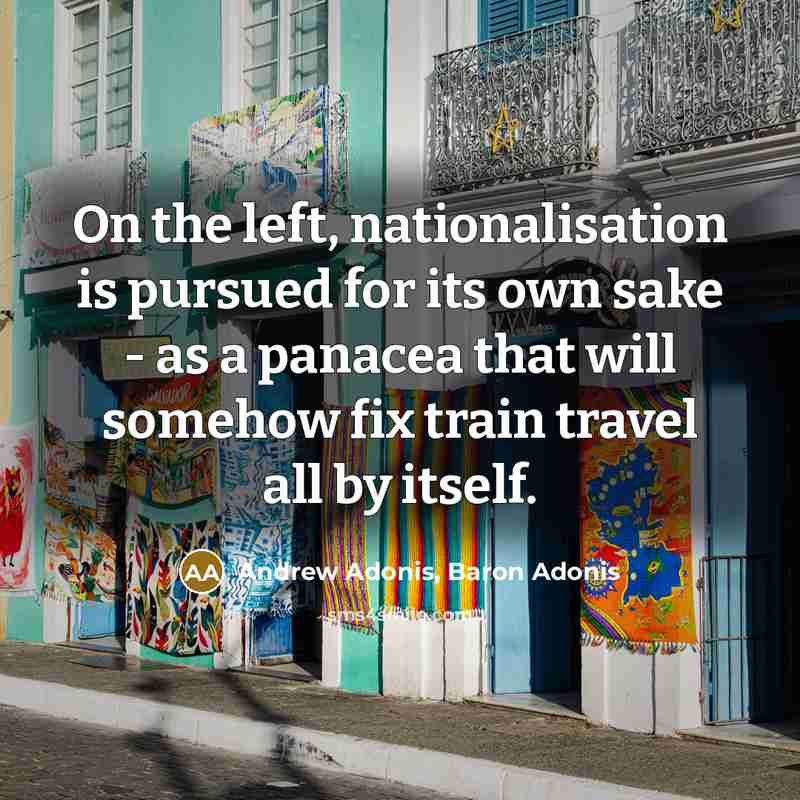 “On the left, nationalisation is pursued for its own sake - as a panacea that will somehow fix train travel all by itself.” quote by Andrew Adonis, Baron Adonis