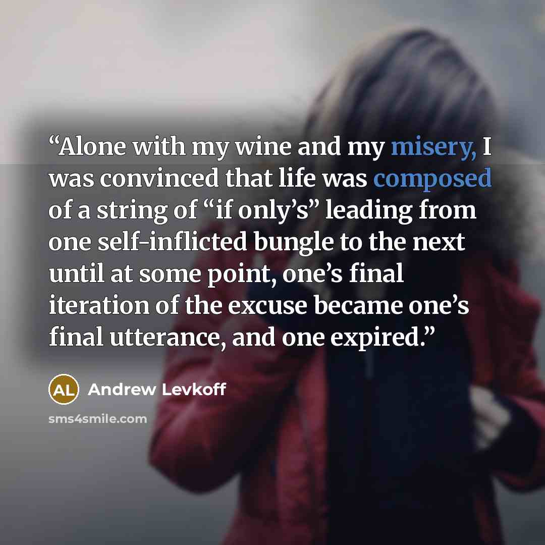 “Alone with my wine and my misery, I was convinced that life was composed of a string of “if only’s” leading from one self-inflicted bungle to the next until at some point, one’s final iteration of the excuse became one’s final utterance, and one expired.” quote by Andrew Levkoff