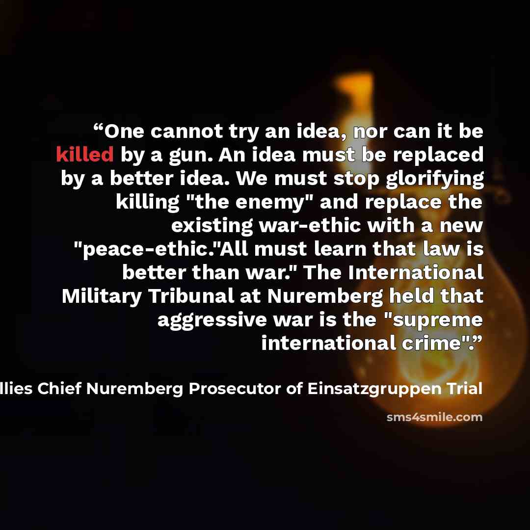“One cannot try an idea, nor can it be killed by a gun. An idea must be replaced by a better idea. We must stop glorifying killing "the enemy" and replace the existing war-ethic with a new "peace-ethic."All must learn that law is better than war." The International Military Tribunal at Nuremberg…” quote by Benjamin B. Ferencz Allies Chief Nuremberg Prosecutor of Einsatzgruppen Trial